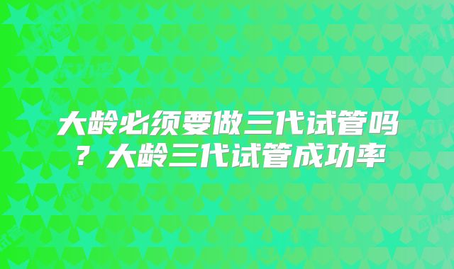 大龄必须要做三代试管吗？大龄三代试管成功率