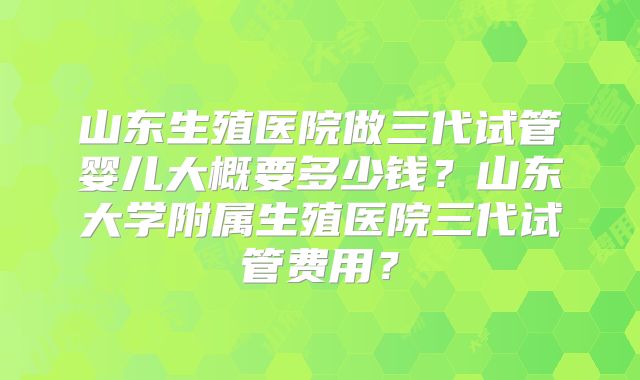 山东生殖医院做三代试管婴儿大概要多少钱？山东大学附属生殖医院三代试管费用？