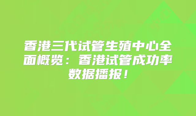 香港三代试管生殖中心全面概览:香港试管成功率数据播报!