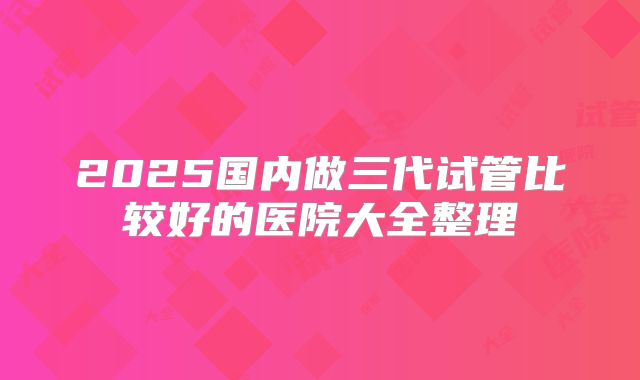 2025国内做三代试管比较好的医院大全整理