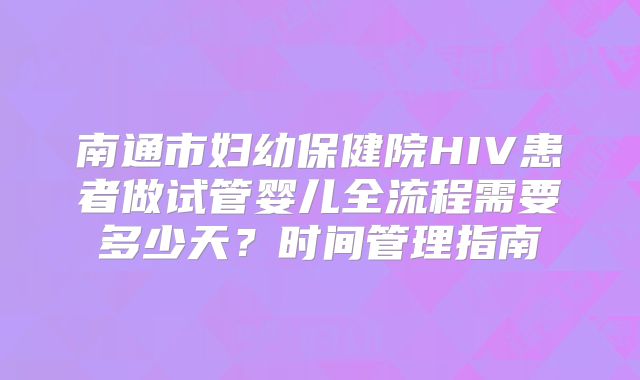 南通市妇幼保健院HIV患者做试管婴儿全流程需要多少天？时间管理指南