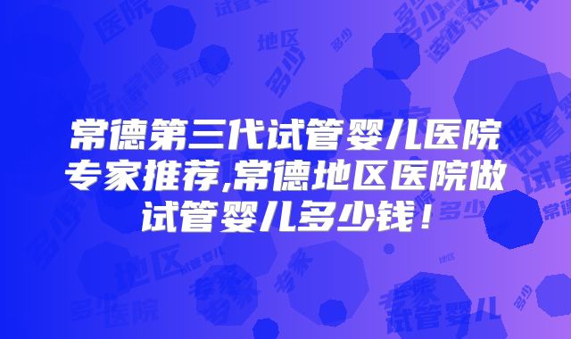 常德第三代试管婴儿医院专家推荐,常德地区医院做试管婴儿多少钱！
