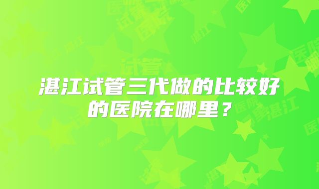 湛江试管三代做的比较好的医院在哪里?