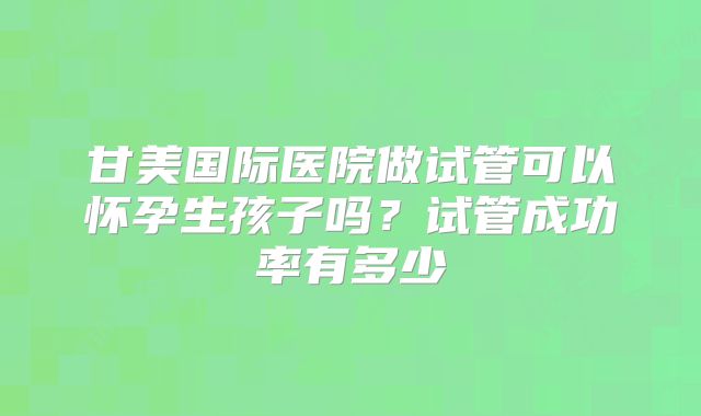 甘美国际医院做试管可以怀孕生孩子吗?试管成功率有多少