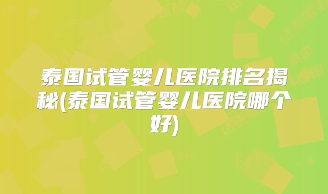 泰国试管婴儿医院排名揭秘(泰国试管婴儿医院哪个好)