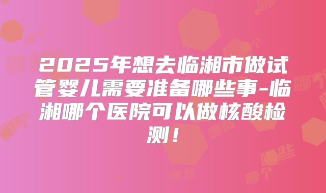 2025年想去临湘市做试管婴儿需要准备哪些事-临湘哪个医院可以做核酸检测!