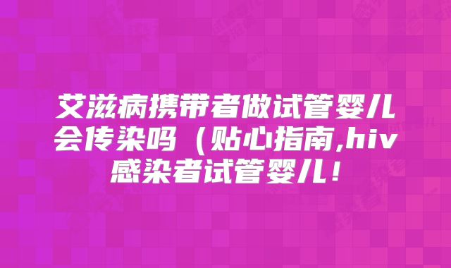 艾滋病携带者做试管婴儿会传染吗（贴心指南,hiv感染者试管婴儿！