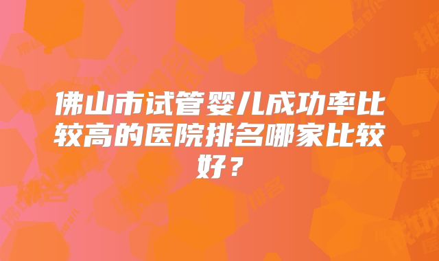 佛山市试管婴儿成功率比较高的医院排名哪家比较好?