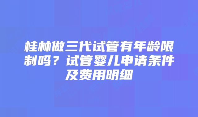桂林做三代试管有年龄限制吗?试管婴儿申请条件及费用明细