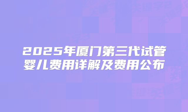 2025年厦门第三代试管婴儿费用详解及费用公布