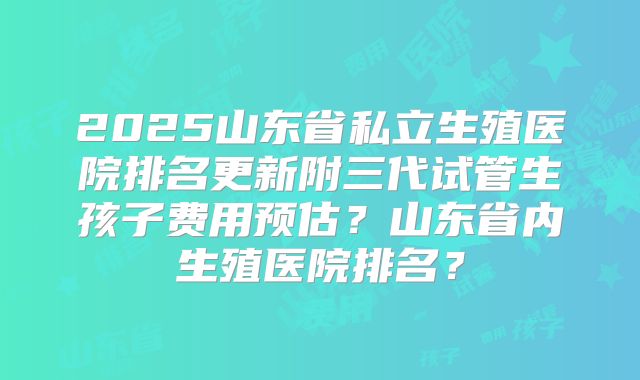 2025山东省私立生殖医院排名更新附三代试管生孩子费用预估？山东省内生殖医院排名？
