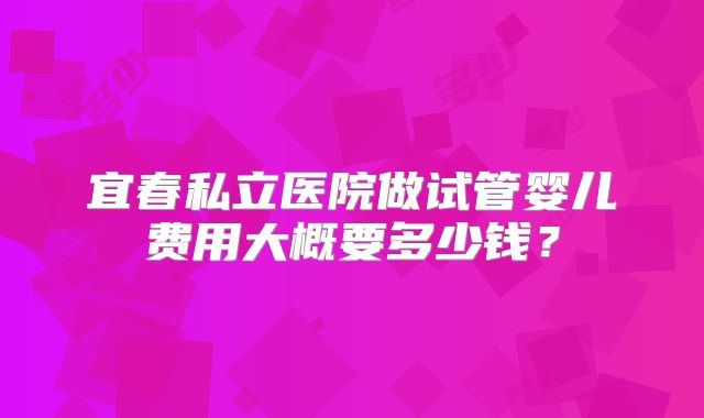 宜春私立医院做试管婴儿费用大概要多少钱？