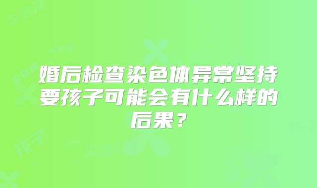 婚后检查染色体异常坚持要孩子可能会有什么样的后果?