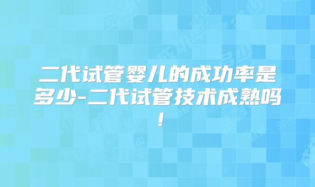 二代试管婴儿的成功率是多少-二代试管技术成熟吗！