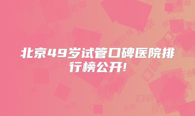 北京49岁试管口碑医院排行榜公开!