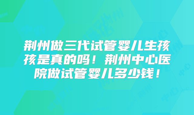 荆州做三代试管婴儿生孩孩是真的吗！荆州中心医院做试管婴儿多少钱！