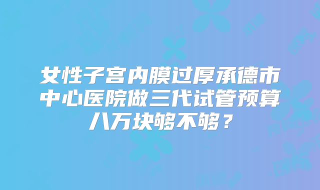 女性子宫内膜过厚承德市中心医院做三代试管预算八万块够不够?