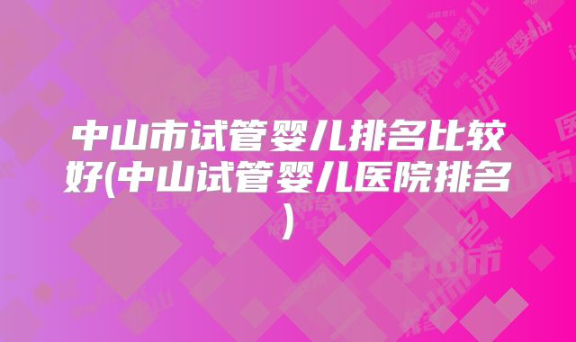 中山市试管婴儿排名比较好(中山试管婴儿医院排名)