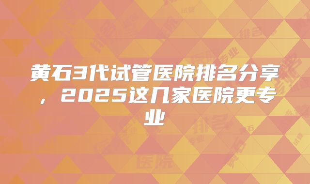 黄石3代试管医院排名分享，2025这几家医院更专业