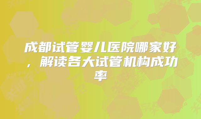 成都试管婴儿医院哪家好，解读各大试管机构成功率