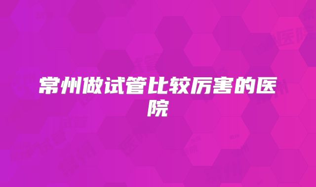 常州做试管比较厉害的医院