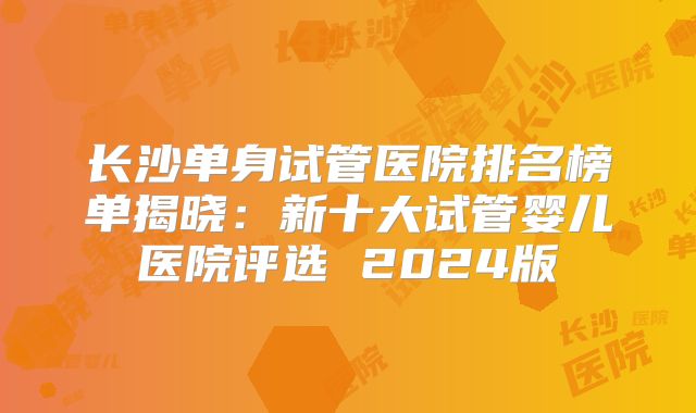 长沙单身试管医院排名榜单揭晓：新十大试管婴儿医院评选 2024版