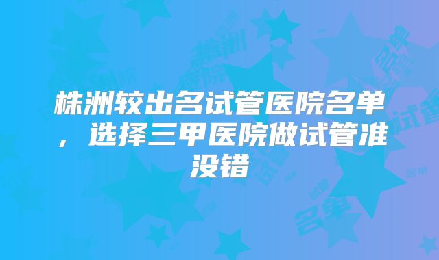 株洲较出名试管医院名单，选择三甲医院做试管准没错