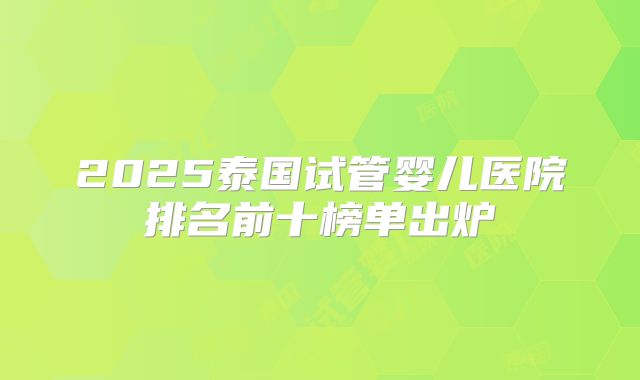 2025泰国试管婴儿医院排名前十榜单出炉