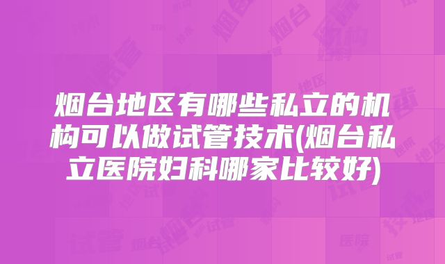 烟台地区有哪些私立的机构可以做试管技术(烟台私立医院妇科哪家比较好)