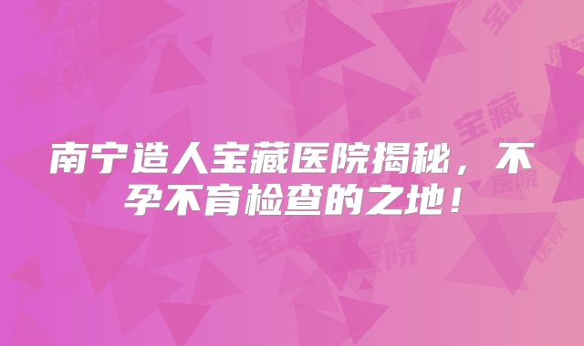南宁造人宝藏医院揭秘，不孕不育检查的之地！