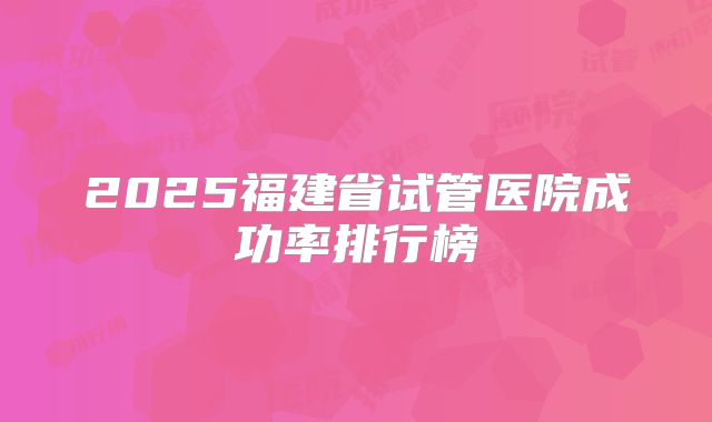 2025福建省试管医院成功率排行榜