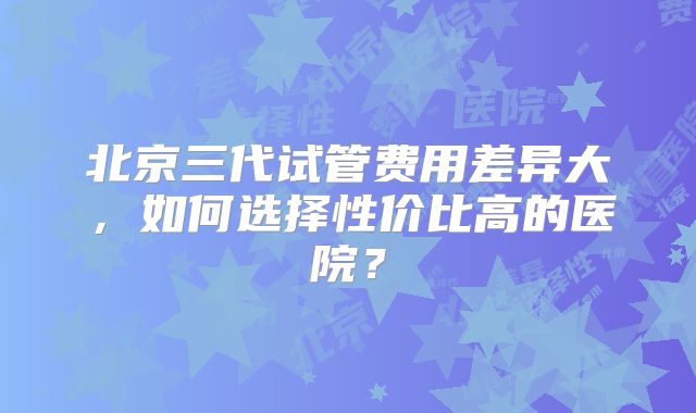 北京三代试管费用差异大，如何选择性价比高的医院？