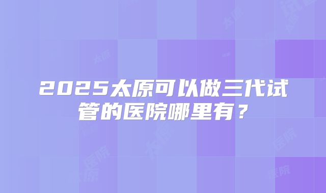 2025太原可以做三代试管的医院哪里有？