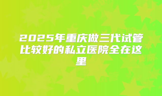 2025年重庆做三代试管比较好的私立医院全在这里
