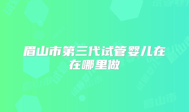 眉山市第三代试管婴儿在在哪里做