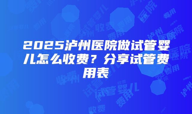 2025泸州医院做试管婴儿怎么收费?分享试管费用表