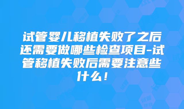 试管婴儿移植失败了之后还需要做哪些检查项目-试管移植失败后需要注意些什么！