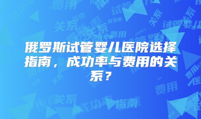 俄罗斯试管婴儿医院选择指南，成功率与费用的关系？
