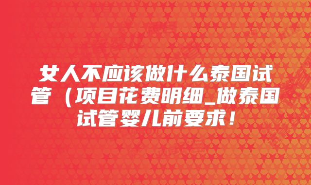 女人不应该做什么泰国试管（项目花费明细_做泰国试管婴儿前要求！