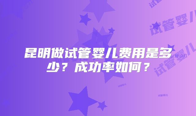 昆明做试管婴儿费用是多少？成功率如何？