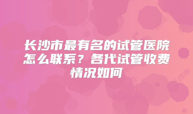 长沙市最有名的试管医院怎么联系？各代试管收费情况如何