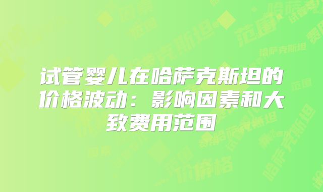 试管婴儿在哈萨克斯坦的价格波动：影响因素和大致费用范围