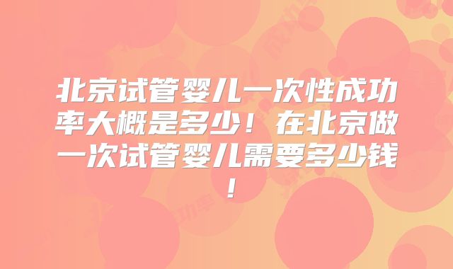 北京试管婴儿一次性成功率大概是多少！在北京做一次试管婴儿需要多少钱！