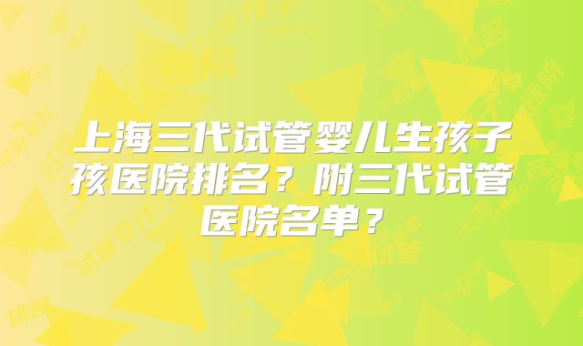 上海三代试管婴儿生孩子孩医院排名？附三代试管医院名单？