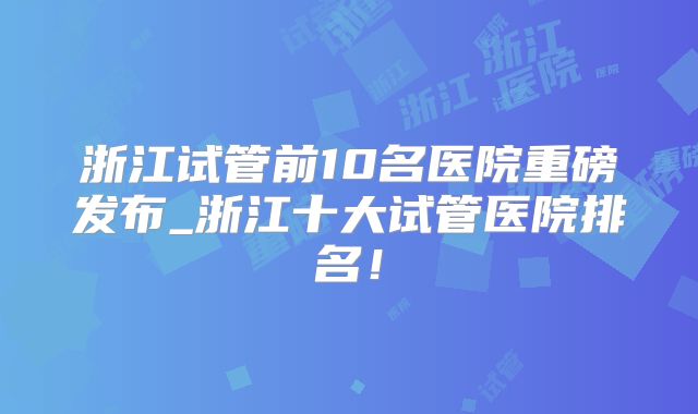 浙江试管前10名医院重磅发布_浙江十大试管医院排名！