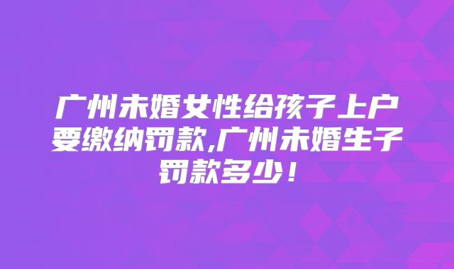 广州未婚女性给孩子上户要缴纳罚款,广州未婚生子罚款多少！