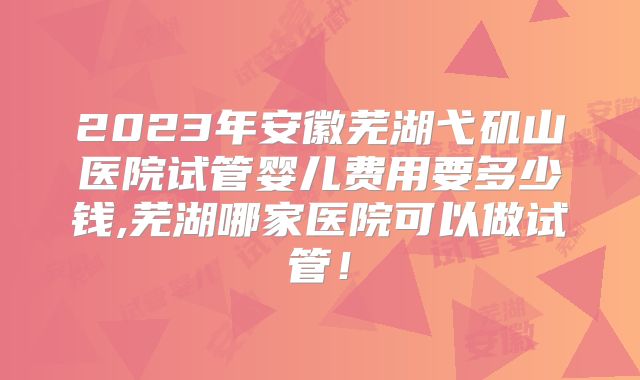 2023年安徽芜湖弋矶山医院试管婴儿费用要多少钱,芜湖哪家医院可以做试管！