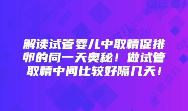 解读试管婴儿中取精促排卵的同一天奥秘！做试管取精中间比较好隔几天！