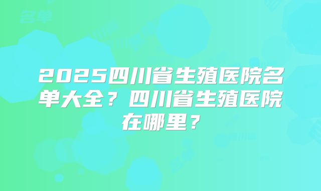 2025四川省生殖医院名单大全?四川省生殖医院在哪里?