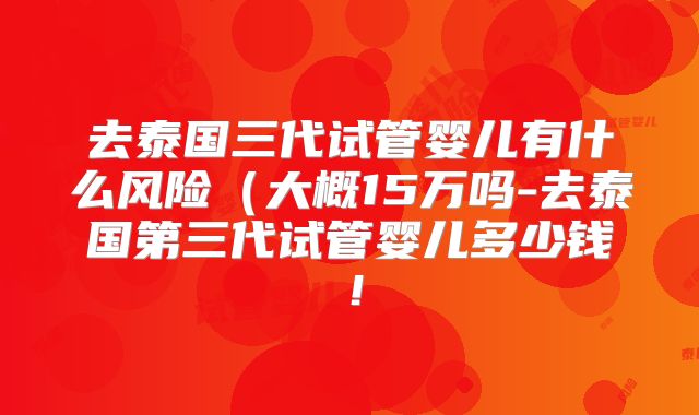 去泰国三代试管婴儿有什么风险(大概15万吗-去泰国第三代试管婴儿多少钱!